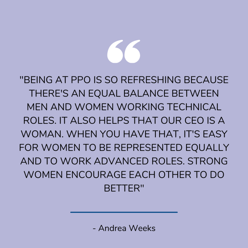 Andrea says, "Being at PPO is so refreshing because there's an equal balance between men and women working technical roles. It also helps that our CEO is a woman. When you have that, it's easy for women to be represented equally and to work advanced roles. Strong women encourage each other to do better."